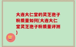 大连大仁堂的灵芝孢子粉质量如何(大连大仁堂灵芝孢子粉质量评测)