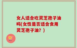女人适合吃灵芝孢子油吗(女性是否适合食用灵芝孢子油？)