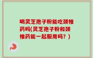 喝灵芝孢子粉能吃颈椎药吗(灵芝孢子粉和颈椎药能一起服用吗？)
