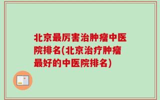 北京最厉害治肿瘤中医院排名(北京治疗肿瘤最好的中医院排名)