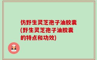 仿野生灵芝孢子油胶囊(野生灵芝孢子油胶囊的特点和功效)