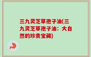 三九灵芝草孢子油(三九灵芝草孢子油：大自然的珍贵宝藏)