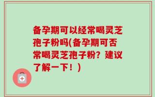 备孕期可以经常喝灵芝孢子粉吗(备孕期可否常喝灵芝孢子粉？建议了解一下！)
