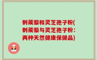 刺蒺藜和灵芝孢子粉(刺蒺藜与灵芝孢子粉：两种天然健康保健品)