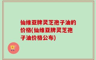 仙维亚牌灵芝孢子油的价格(仙维亚牌灵芝孢子油价格公布)