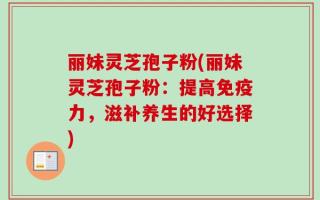 丽妹灵芝孢子粉(丽妹灵芝孢子粉：提高免疫力，滋补养生的好选择)
