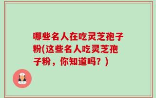 哪些名人在吃灵芝孢子粉(这些名人吃灵芝孢子粉，你知道吗？)