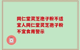 同仁堂灵芝孢子粉不适宜人同仁堂灵芝孢子粉不宜食用警示
