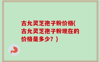 古允灵芝孢子粉价格(古允灵芝孢子粉现在的价格是多少？)
