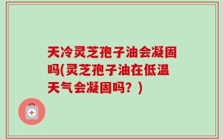 天冷灵芝孢子油会凝固吗(灵芝孢子油在低温天气会凝固吗？)