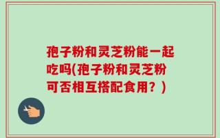 孢子粉和灵芝粉能一起吃吗(孢子粉和灵芝粉可否相互搭配食用？)