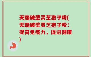 天瑞破壁灵芝孢子粉(天瑞破壁灵芝孢子粉：提高免疫力，促进健康)