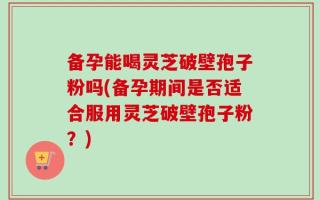 备孕能喝灵芝破壁孢子粉吗(备孕期间是否适合服用灵芝破壁孢子粉？)