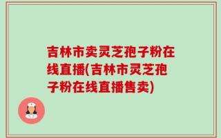 吉林市卖灵芝孢子粉在线直播(吉林市灵芝孢子粉在线直播售卖)