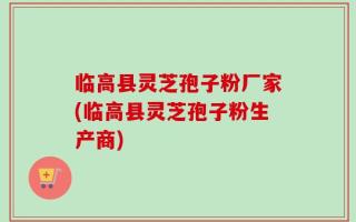 临高县灵芝孢子粉厂家(临高县灵芝孢子粉生产商)