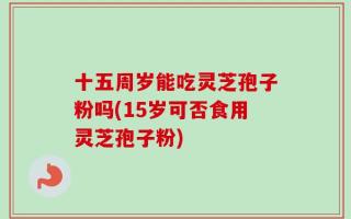 十五周岁能吃灵芝孢子粉吗(15岁可否食用灵芝孢子粉)