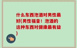 什么东西泡酒对男性最好(男性福音！泡酒的这种东西对健康最有益)