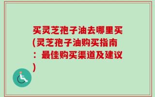 买灵芝孢子油去哪里买(灵芝孢子油购买指南：最佳购买渠道及建议)