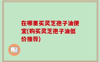 在哪里买灵芝孢子油便宜(购买灵芝孢子油低价推荐)