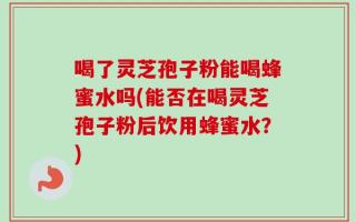 喝了灵芝孢子粉能喝蜂蜜水吗(能否在喝灵芝孢子粉后饮用蜂蜜水？)