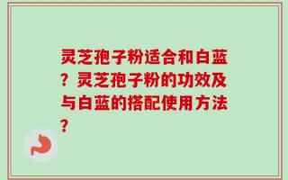 灵芝孢子粉适合和白蓝？灵芝孢子粉的功效及与白蓝的搭配使用方法？