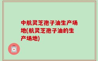 中航灵芝孢子油生产场地(航灵芝孢子油的生产场地)