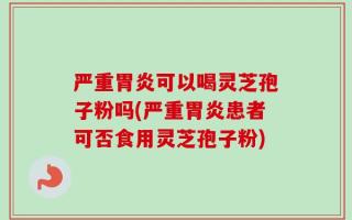 严重胃炎可以喝灵芝孢子粉吗(严重胃炎患者可否食用灵芝孢子粉)
