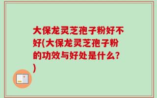 大保龙灵芝孢子粉好不好(大保龙灵芝孢子粉的功效与好处是什么？)