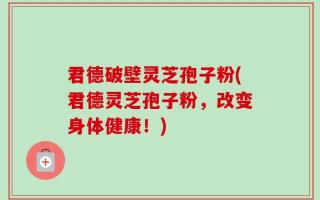 君德破壁灵芝孢子粉(君德灵芝孢子粉，改变身体健康！)