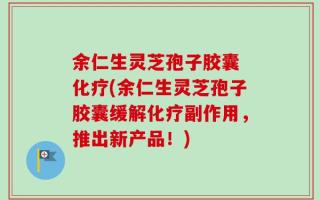 余仁生灵芝孢子胶囊 化疗(余仁生灵芝孢子胶囊缓解化疗副作用，推出新产品！)