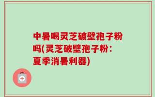 中暑喝灵芝破壁孢子粉吗(灵芝破壁孢子粉：夏季消暑利器)