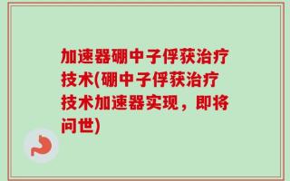 加速器硼中子俘获治疗技术(硼中子俘获治疗技术加速器实现，即将问世)