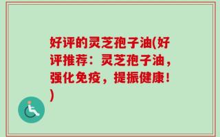 好评的灵芝孢子油(好评推荐：灵芝孢子油，强化免疫，提振健康！)