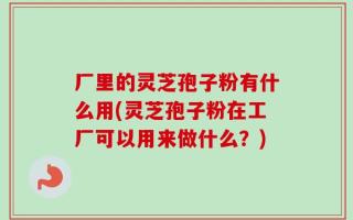 厂里的灵芝孢子粉有什么用(灵芝孢子粉在工厂可以用来做什么？)