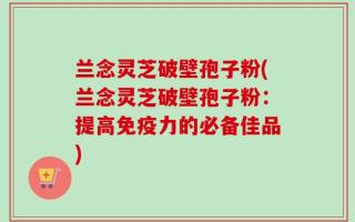 兰念灵芝破壁孢子粉(兰念灵芝破壁孢子粉：提高免疫力的必备佳品)