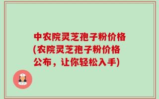 中农院灵芝孢子粉价格(农院灵芝孢子粉价格公布，让你轻松入手)