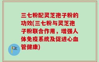 三七粉配灵芝孢子粉的功效(三七粉与灵芝孢子粉联合作用，增强人体免疫系统及促进心血管健康)