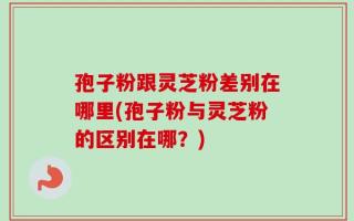 孢子粉跟灵芝粉差别在哪里(孢子粉与灵芝粉的区别在哪？)