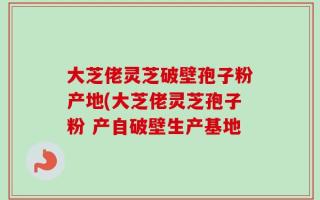 大芝佬灵芝破壁孢子粉产地(大芝佬灵芝孢子粉 产自破壁生产基地