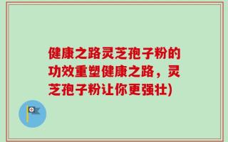 健康之路灵芝孢子粉的功效重塑健康之路，灵芝孢子粉让你更强壮)