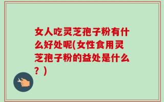 女人吃灵芝孢子粉有什么好处呢(女性食用灵芝孢子粉的益处是什么？)