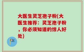 大医生灵芝孢子粉(大医生推荐：灵芝孢子粉，你必须知道的惊人好处)