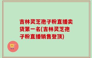 吉林灵芝孢子粉直播卖货第一名(吉林灵芝孢子粉直播销售登顶)