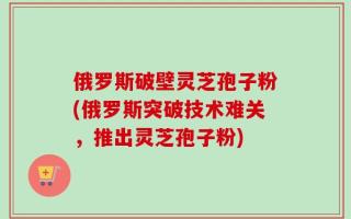 俄罗斯破壁灵芝孢子粉(俄罗斯突破技术难关，推出灵芝孢子粉)