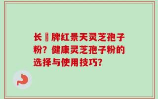 长亁牌红景天灵芝孢子粉？健康灵芝孢子粉的选择与使用技巧？