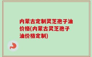 内蒙古定制灵芝孢子油价格(内蒙古灵芝孢子油价格定制)
