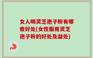 女人喝灵芝孢子粉有哪些好处(女性服用灵芝孢子粉的好处及益处)
