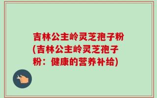 吉林公主岭灵芝孢子粉(吉林公主岭灵芝孢子粉：健康的营养补给)