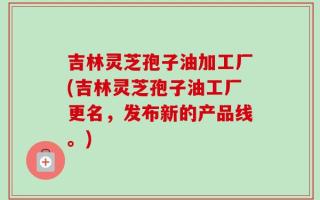 吉林灵芝孢子油加工厂(吉林灵芝孢子油工厂更名，发布新的产品线。)