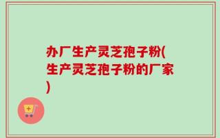 办厂生产灵芝孢子粉(生产灵芝孢子粉的厂家)
